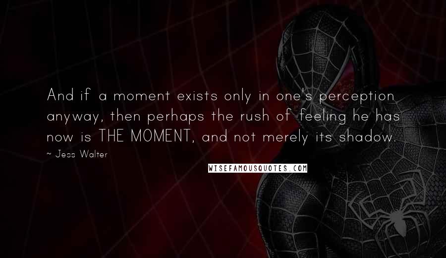 Jess Walter Quotes: And if a moment exists only in one's perception anyway, then perhaps the rush of feeling he has now is THE MOMENT, and not merely its shadow.