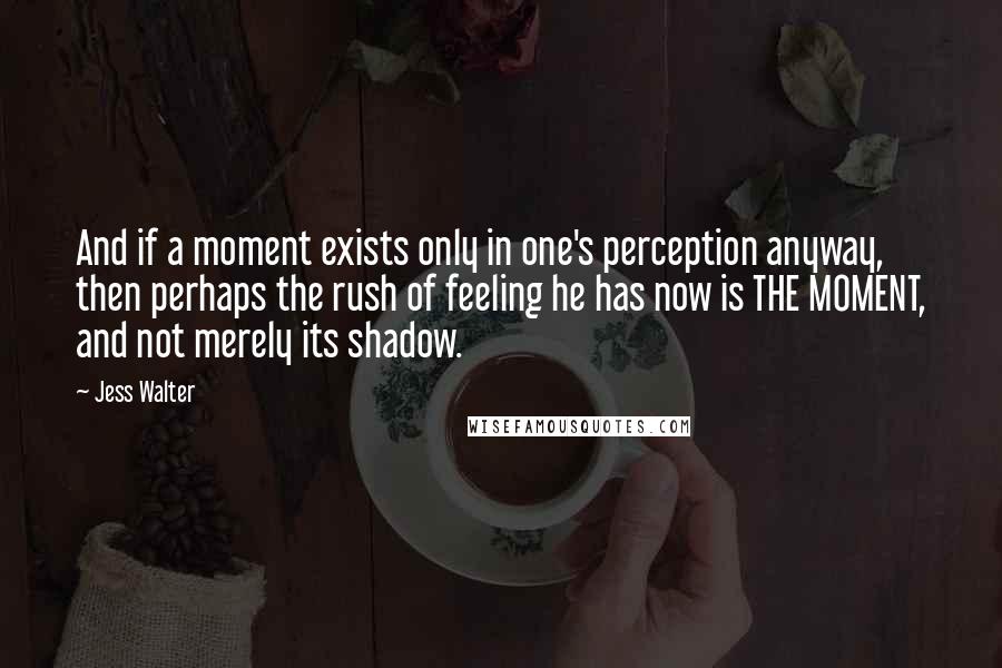 Jess Walter Quotes: And if a moment exists only in one's perception anyway, then perhaps the rush of feeling he has now is THE MOMENT, and not merely its shadow.