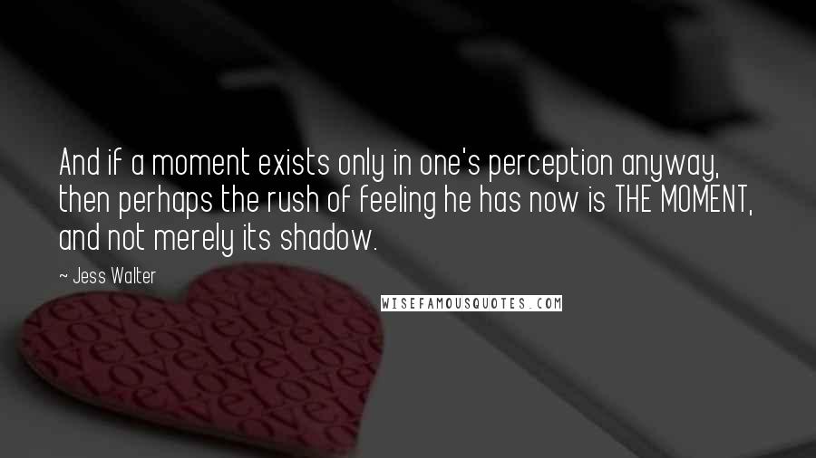 Jess Walter Quotes: And if a moment exists only in one's perception anyway, then perhaps the rush of feeling he has now is THE MOMENT, and not merely its shadow.