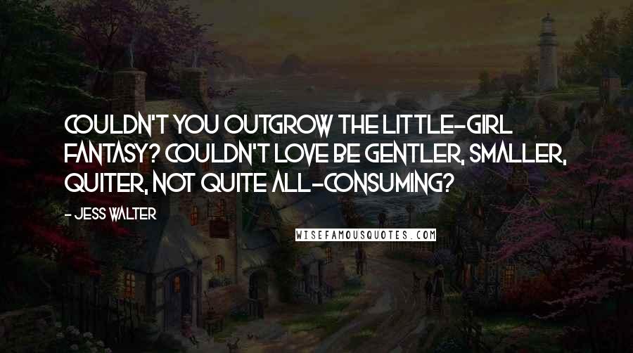 Jess Walter Quotes: Couldn't you outgrow the little-girl fantasy? Couldn't love be gentler, smaller, quiter, not quite all-consuming?