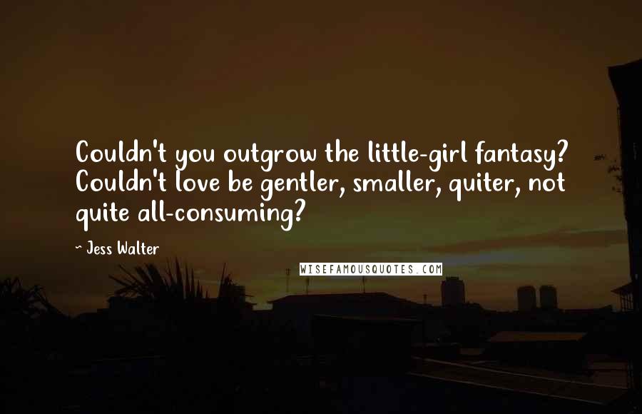 Jess Walter Quotes: Couldn't you outgrow the little-girl fantasy? Couldn't love be gentler, smaller, quiter, not quite all-consuming?