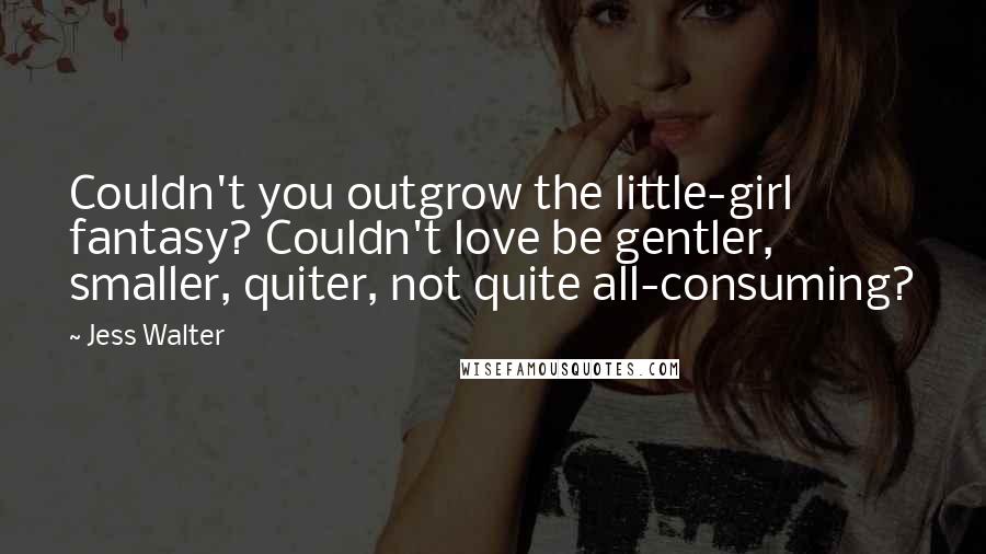 Jess Walter Quotes: Couldn't you outgrow the little-girl fantasy? Couldn't love be gentler, smaller, quiter, not quite all-consuming?