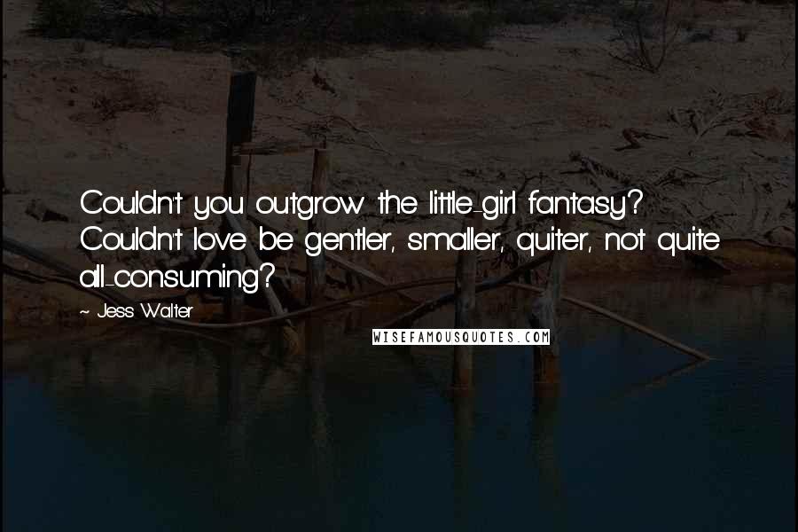 Jess Walter Quotes: Couldn't you outgrow the little-girl fantasy? Couldn't love be gentler, smaller, quiter, not quite all-consuming?
