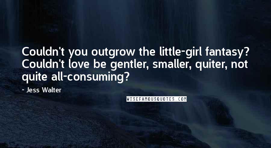 Jess Walter Quotes: Couldn't you outgrow the little-girl fantasy? Couldn't love be gentler, smaller, quiter, not quite all-consuming?