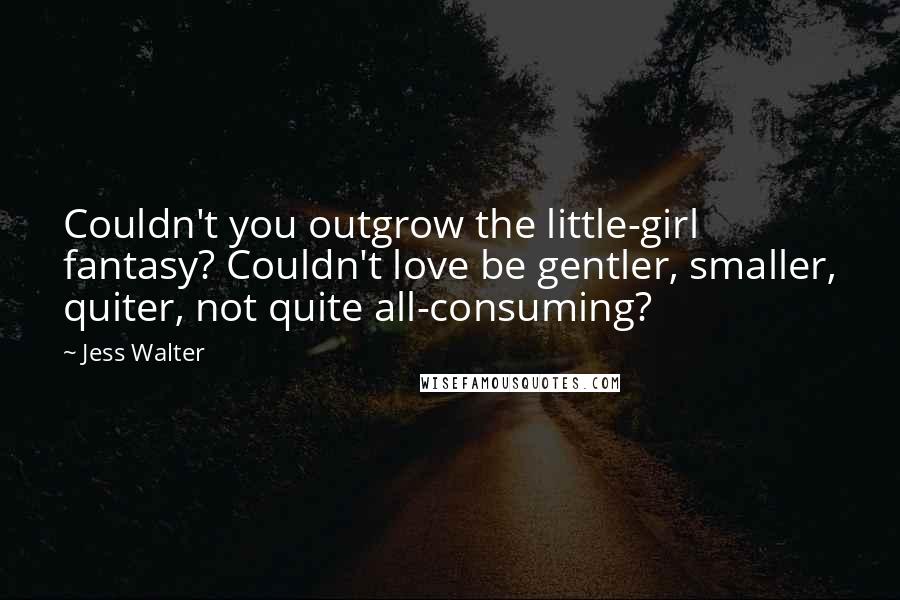 Jess Walter Quotes: Couldn't you outgrow the little-girl fantasy? Couldn't love be gentler, smaller, quiter, not quite all-consuming?