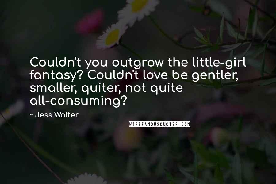 Jess Walter Quotes: Couldn't you outgrow the little-girl fantasy? Couldn't love be gentler, smaller, quiter, not quite all-consuming?