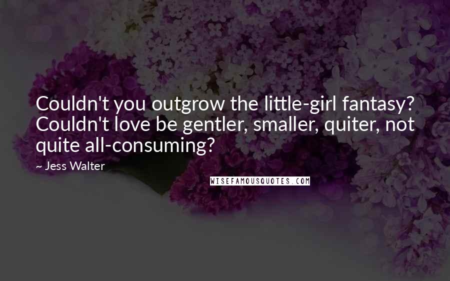 Jess Walter Quotes: Couldn't you outgrow the little-girl fantasy? Couldn't love be gentler, smaller, quiter, not quite all-consuming?