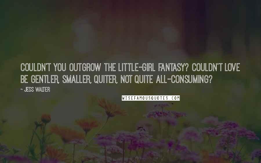 Jess Walter Quotes: Couldn't you outgrow the little-girl fantasy? Couldn't love be gentler, smaller, quiter, not quite all-consuming?