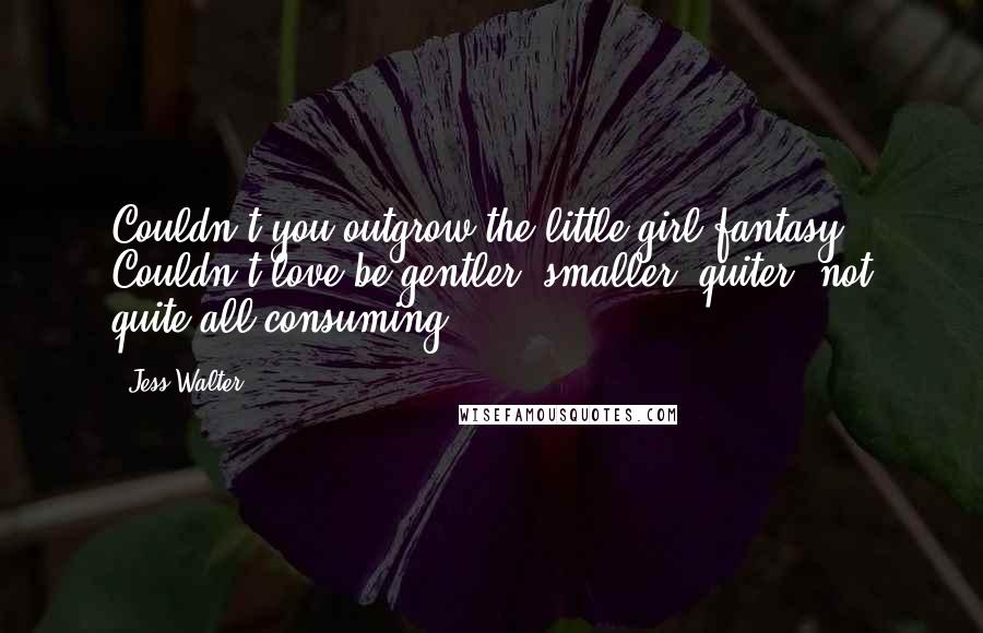 Jess Walter Quotes: Couldn't you outgrow the little-girl fantasy? Couldn't love be gentler, smaller, quiter, not quite all-consuming?