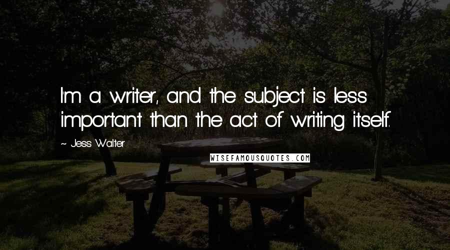 Jess Walter Quotes: I'm a writer, and the subject is less important than the act of writing itself.