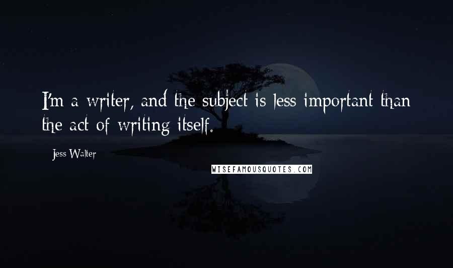 Jess Walter Quotes: I'm a writer, and the subject is less important than the act of writing itself.