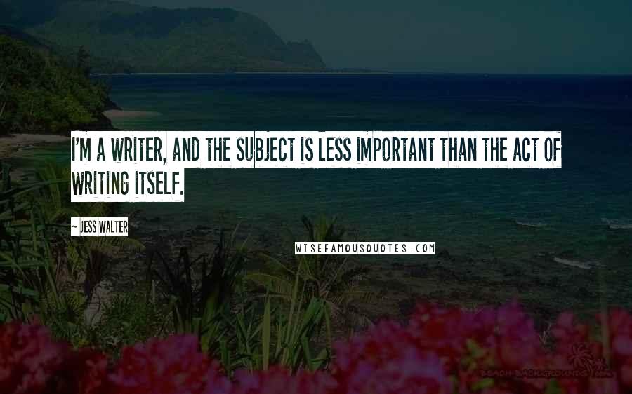 Jess Walter Quotes: I'm a writer, and the subject is less important than the act of writing itself.