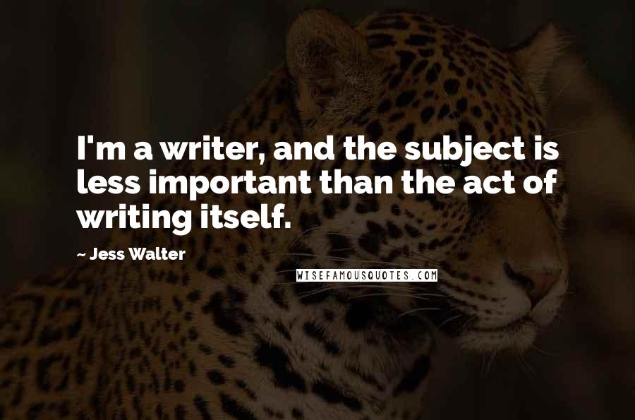 Jess Walter Quotes: I'm a writer, and the subject is less important than the act of writing itself.