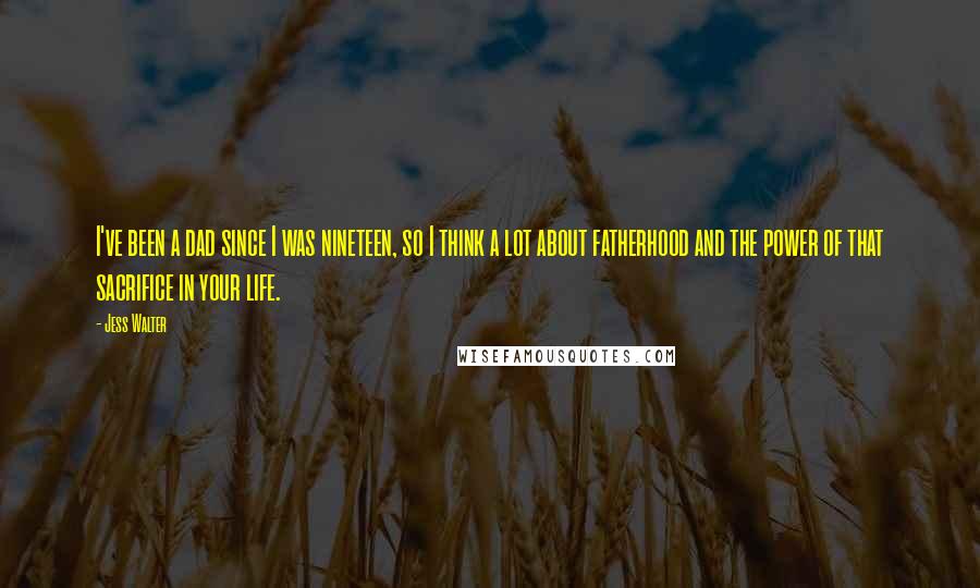 Jess Walter Quotes: I've been a dad since I was nineteen, so I think a lot about fatherhood and the power of that sacrifice in your life.