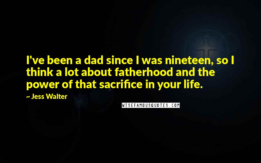 Jess Walter Quotes: I've been a dad since I was nineteen, so I think a lot about fatherhood and the power of that sacrifice in your life.