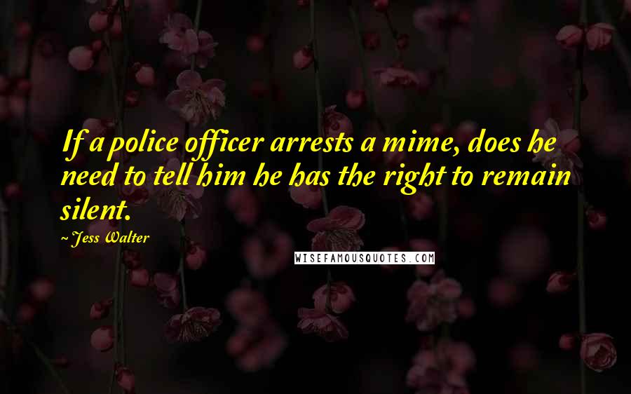 Jess Walter Quotes: If a police officer arrests a mime, does he need to tell him he has the right to remain silent.