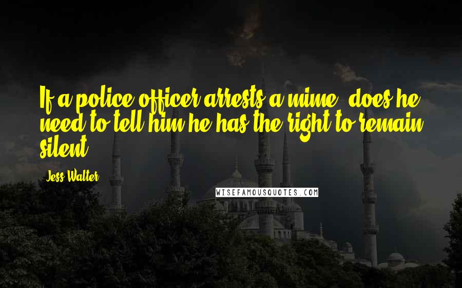 Jess Walter Quotes: If a police officer arrests a mime, does he need to tell him he has the right to remain silent.