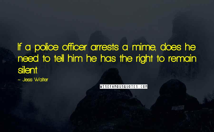 Jess Walter Quotes: If a police officer arrests a mime, does he need to tell him he has the right to remain silent.