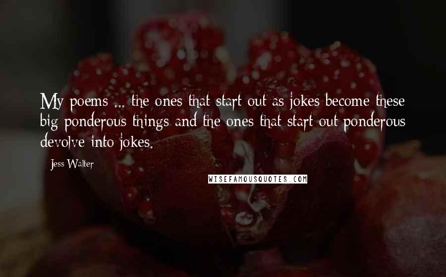 Jess Walter Quotes: My poems ... the ones that start out as jokes become these big ponderous things and the ones that start out ponderous devolve into jokes.