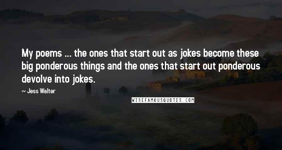 Jess Walter Quotes: My poems ... the ones that start out as jokes become these big ponderous things and the ones that start out ponderous devolve into jokes.