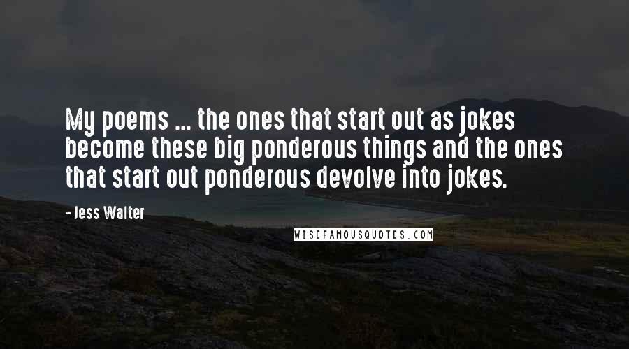 Jess Walter Quotes: My poems ... the ones that start out as jokes become these big ponderous things and the ones that start out ponderous devolve into jokes.