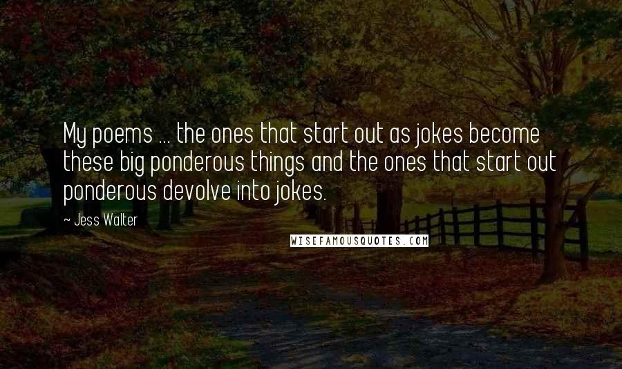 Jess Walter Quotes: My poems ... the ones that start out as jokes become these big ponderous things and the ones that start out ponderous devolve into jokes.