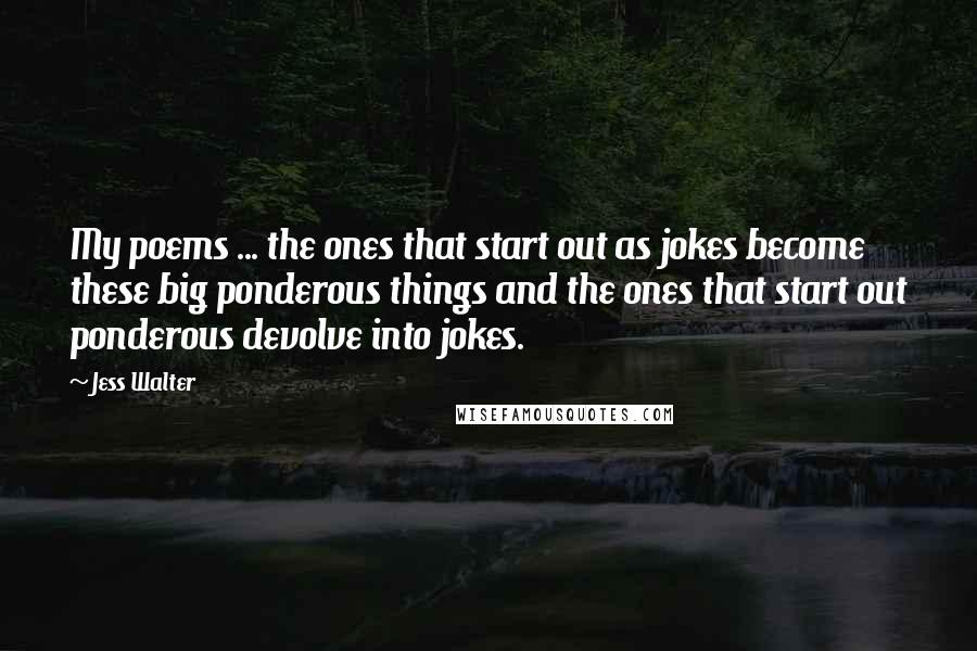 Jess Walter Quotes: My poems ... the ones that start out as jokes become these big ponderous things and the ones that start out ponderous devolve into jokes.