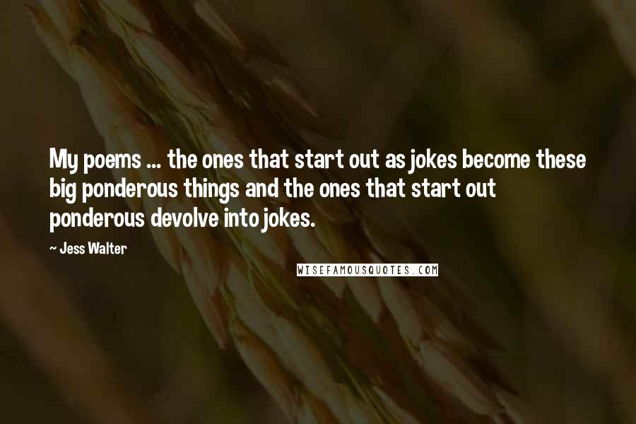 Jess Walter Quotes: My poems ... the ones that start out as jokes become these big ponderous things and the ones that start out ponderous devolve into jokes.