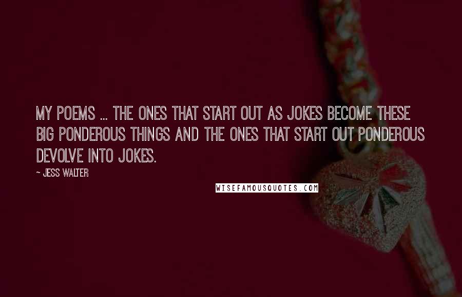 Jess Walter Quotes: My poems ... the ones that start out as jokes become these big ponderous things and the ones that start out ponderous devolve into jokes.