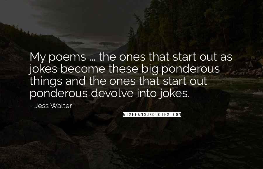 Jess Walter Quotes: My poems ... the ones that start out as jokes become these big ponderous things and the ones that start out ponderous devolve into jokes.