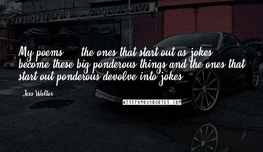 Jess Walter Quotes: My poems ... the ones that start out as jokes become these big ponderous things and the ones that start out ponderous devolve into jokes.