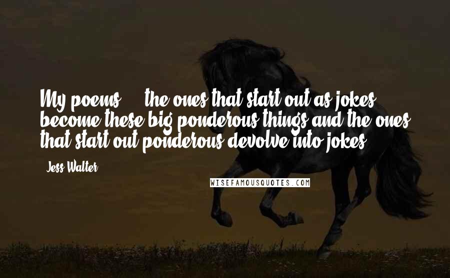 Jess Walter Quotes: My poems ... the ones that start out as jokes become these big ponderous things and the ones that start out ponderous devolve into jokes.