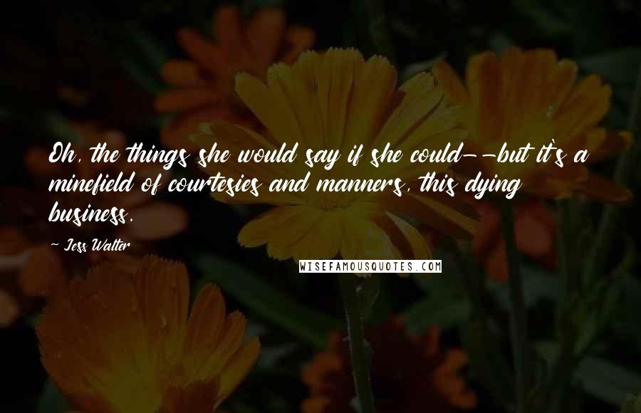 Jess Walter Quotes: Oh, the things she would say if she could--but it's a minefield of courtesies and manners, this dying business.