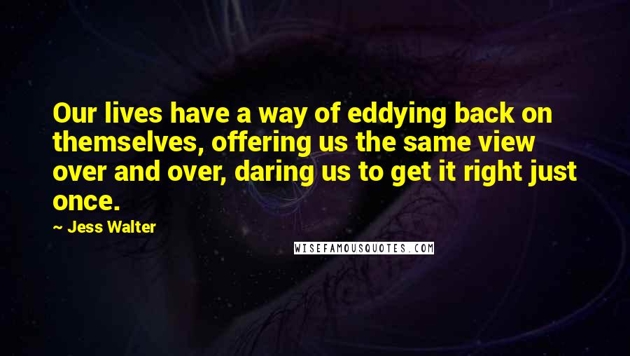 Jess Walter Quotes: Our lives have a way of eddying back on themselves, offering us the same view over and over, daring us to get it right just once.