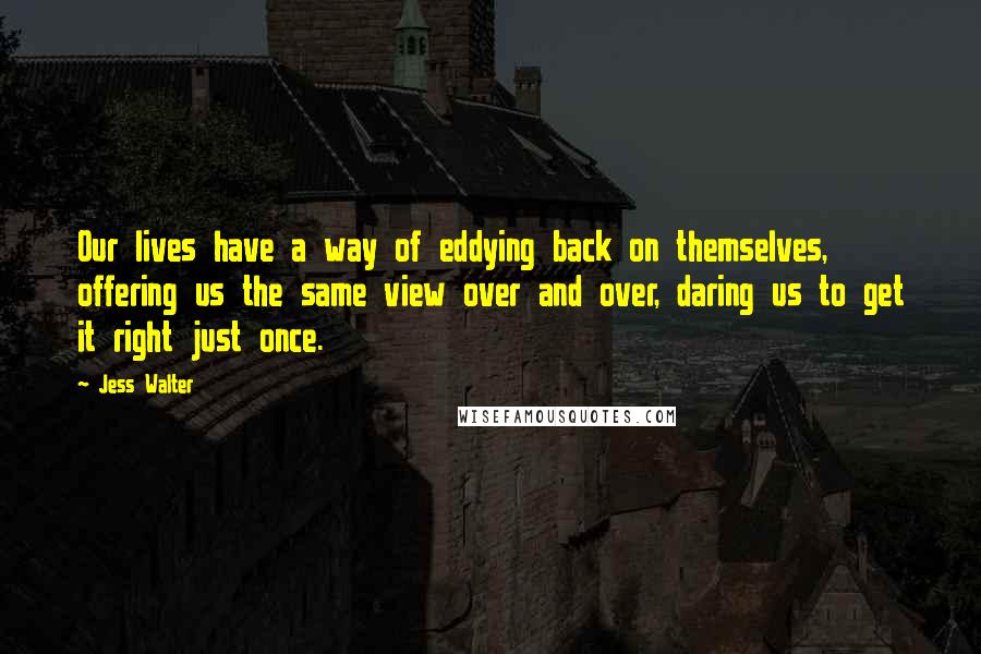 Jess Walter Quotes: Our lives have a way of eddying back on themselves, offering us the same view over and over, daring us to get it right just once.