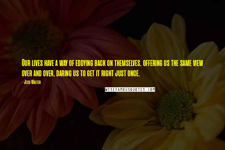 Jess Walter Quotes: Our lives have a way of eddying back on themselves, offering us the same view over and over, daring us to get it right just once.