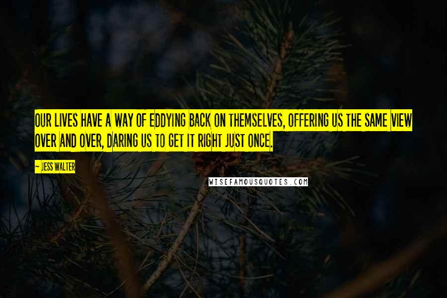 Jess Walter Quotes: Our lives have a way of eddying back on themselves, offering us the same view over and over, daring us to get it right just once.