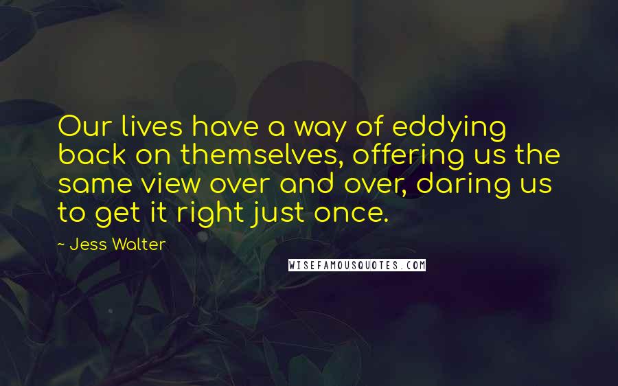 Jess Walter Quotes: Our lives have a way of eddying back on themselves, offering us the same view over and over, daring us to get it right just once.