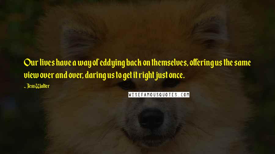 Jess Walter Quotes: Our lives have a way of eddying back on themselves, offering us the same view over and over, daring us to get it right just once.