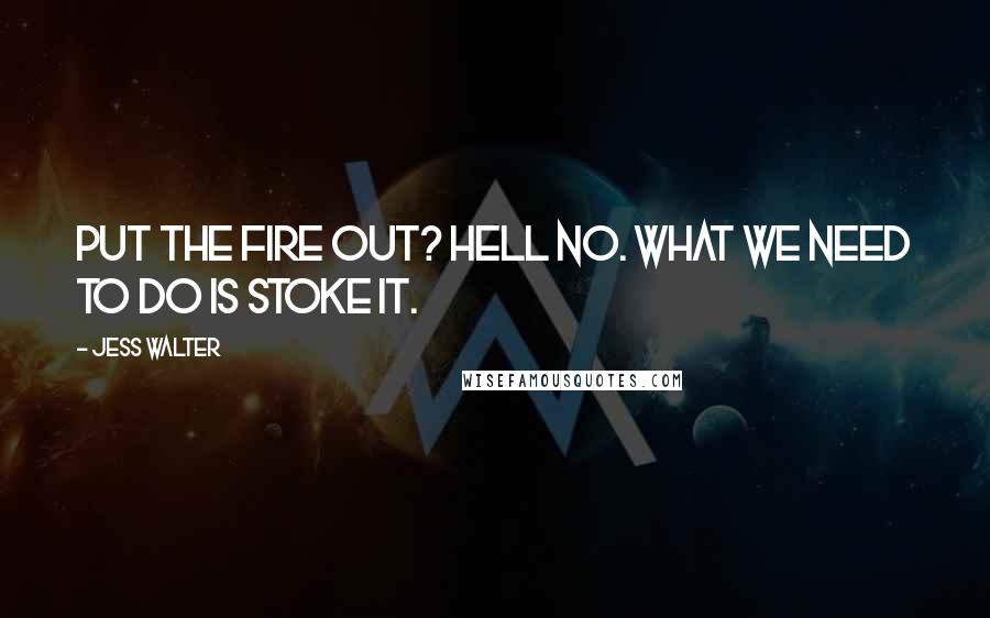 Jess Walter Quotes: Put the fire out? Hell no. What we need to do is stoke it.