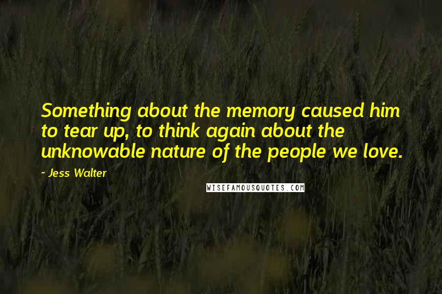 Jess Walter Quotes: Something about the memory caused him to tear up, to think again about the unknowable nature of the people we love.