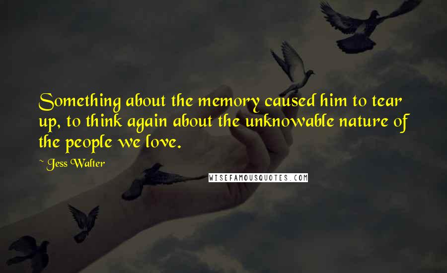 Jess Walter Quotes: Something about the memory caused him to tear up, to think again about the unknowable nature of the people we love.
