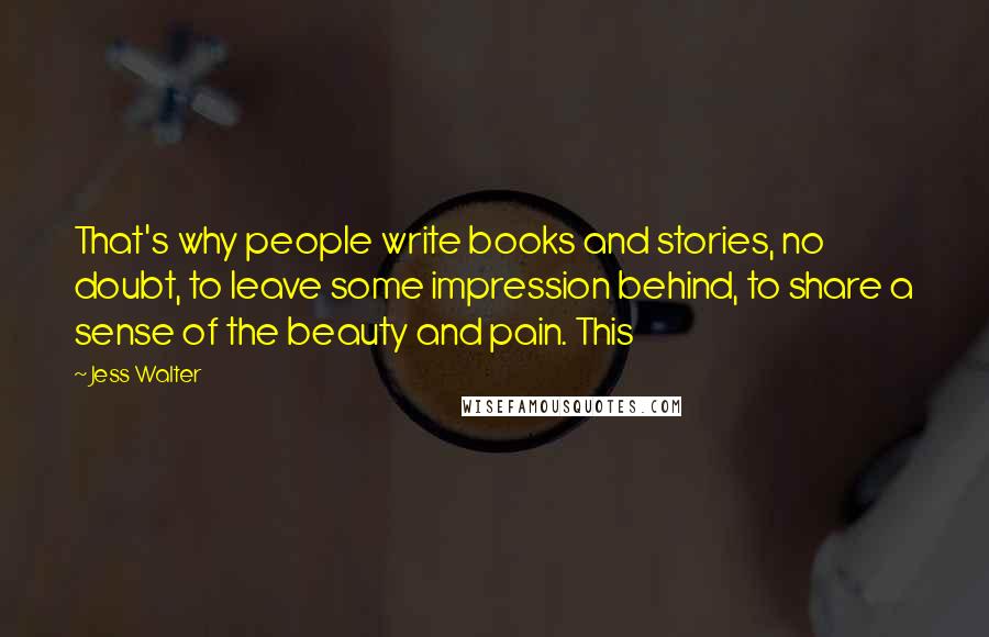 Jess Walter Quotes: That's why people write books and stories, no doubt, to leave some impression behind, to share a sense of the beauty and pain. This