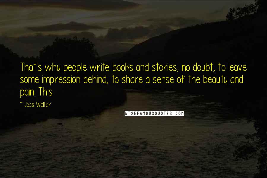 Jess Walter Quotes: That's why people write books and stories, no doubt, to leave some impression behind, to share a sense of the beauty and pain. This