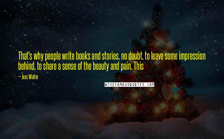 Jess Walter Quotes: That's why people write books and stories, no doubt, to leave some impression behind, to share a sense of the beauty and pain. This