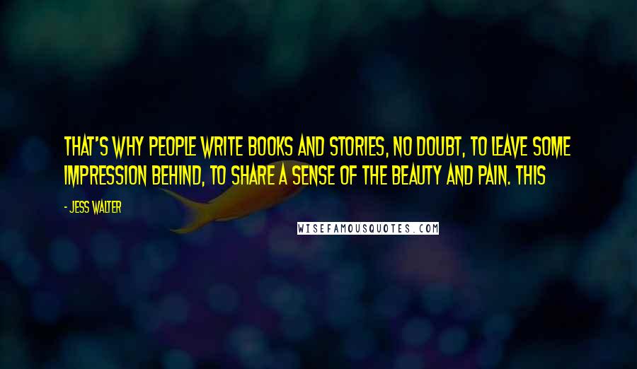 Jess Walter Quotes: That's why people write books and stories, no doubt, to leave some impression behind, to share a sense of the beauty and pain. This