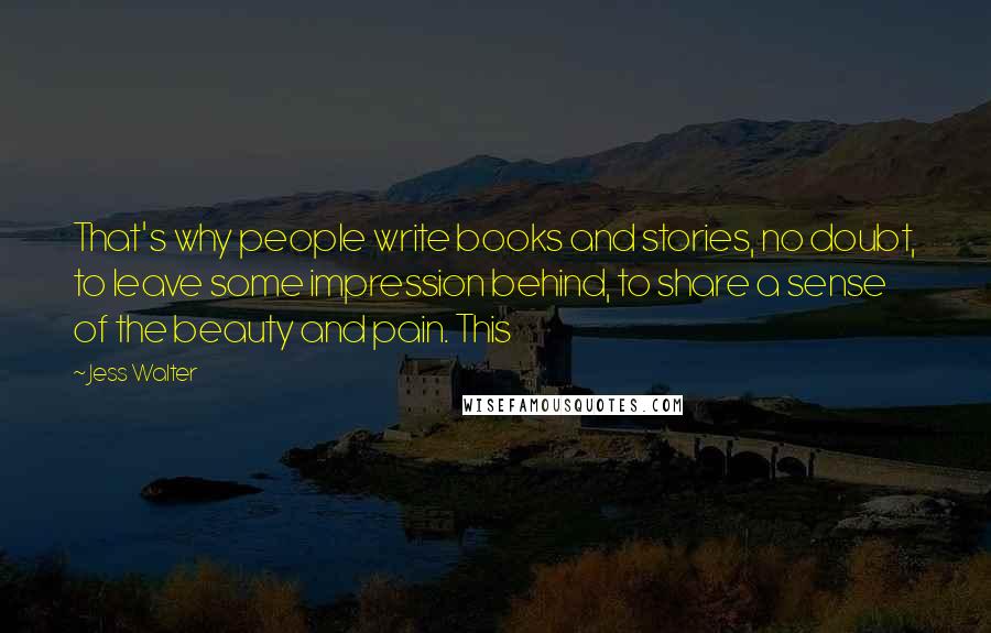 Jess Walter Quotes: That's why people write books and stories, no doubt, to leave some impression behind, to share a sense of the beauty and pain. This