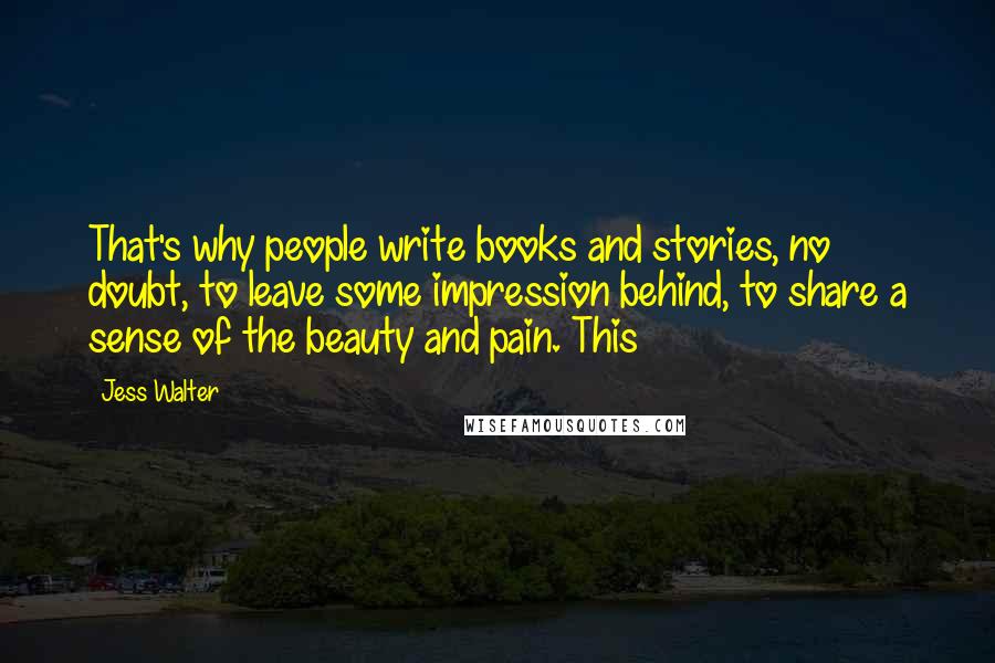 Jess Walter Quotes: That's why people write books and stories, no doubt, to leave some impression behind, to share a sense of the beauty and pain. This