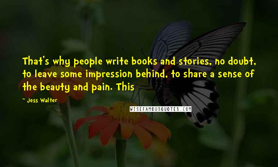 Jess Walter Quotes: That's why people write books and stories, no doubt, to leave some impression behind, to share a sense of the beauty and pain. This