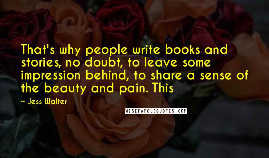 Jess Walter Quotes: That's why people write books and stories, no doubt, to leave some impression behind, to share a sense of the beauty and pain. This